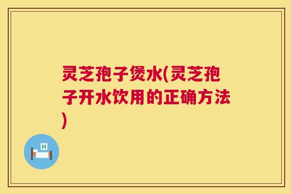 灵芝孢子煲水(灵芝孢子开水饮用的正确方法)