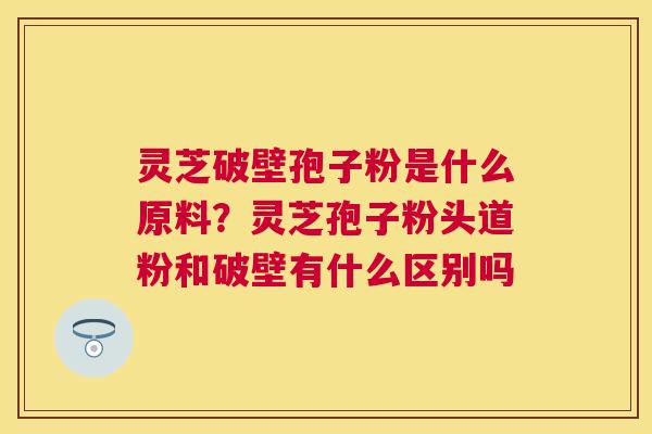 灵芝破壁孢子粉是什么原料？灵芝孢子粉头道粉和破壁有什么区别吗