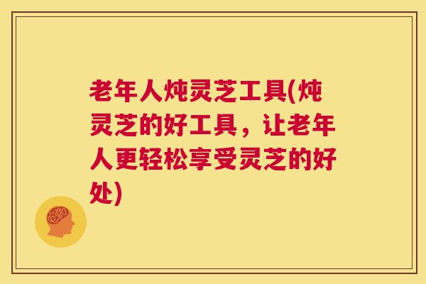 老年人炖灵芝工具(炖灵芝的好工具，让老年人更轻松享受灵芝的好处)
