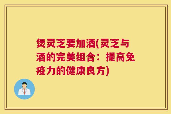 煲灵芝要加酒(灵芝与酒的完美组合：提高免疫力的健康良方)