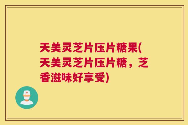 天美灵芝片压片糖果(天美灵芝片压片糖，芝香滋味好享受)