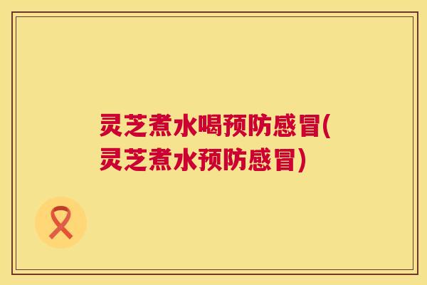 灵芝煮水喝预防感冒(灵芝煮水预防感冒)