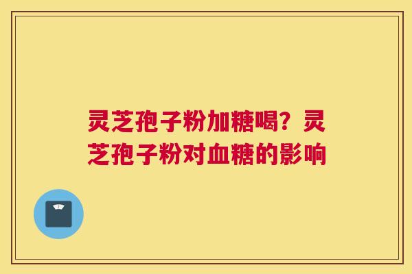 灵芝孢子粉加糖喝？灵芝孢子粉对血糖的影响