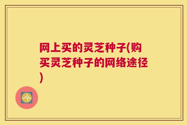 网上买的灵芝种子(购买灵芝种子的网络途径)