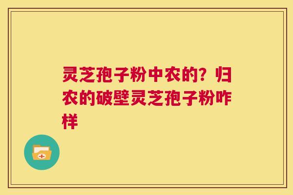灵芝孢子粉中农的?归农的破壁灵芝孢子粉咋样 灵芝孢子粉中农的?归农的破壁灵芝孢子粉咋样