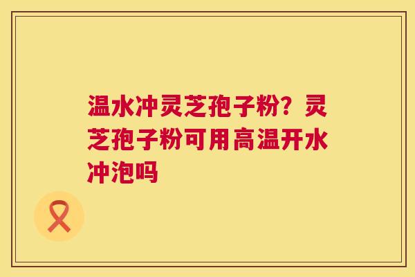 温水冲灵芝孢子粉？灵芝孢子粉可用高温开水冲泡吗
