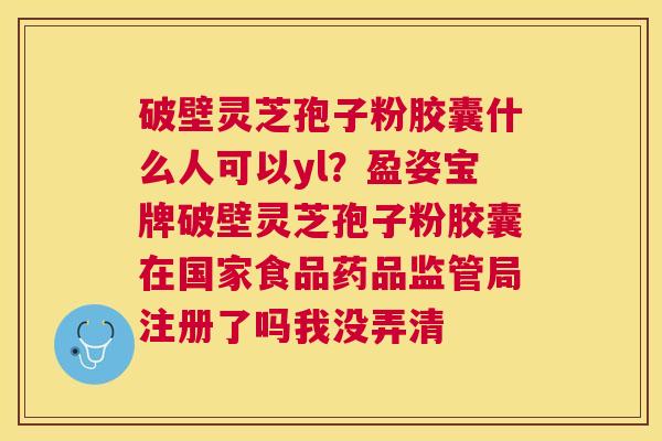 破壁灵芝孢子粉胶囊什么人可以yl？盈姿宝牌破壁灵芝孢子粉胶囊在国家食品药品监管局注册了吗我没弄清