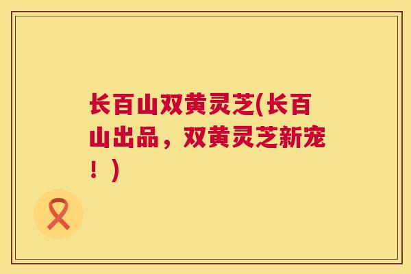 长百山双黄灵芝(长百山出品，双黄灵芝新宠！)