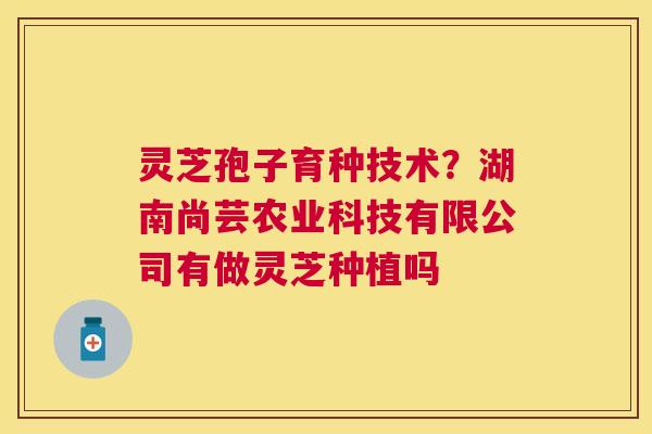 灵芝孢子育种技术？湖南尚芸农业科技有限公司有做灵芝种植吗