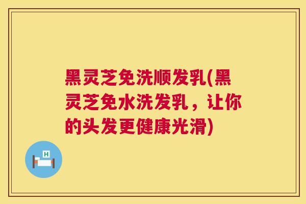 黑灵芝免洗顺发乳(黑灵芝免水洗发乳，让你的头发更健康光滑)