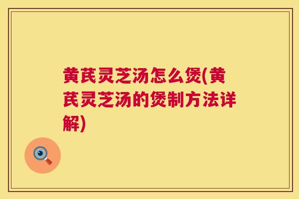 黄芪灵芝汤怎么煲(黄芪灵芝汤的煲制方法详解)