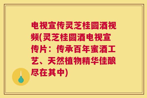 电视宣传灵芝桂圆酒视频(灵芝桂圆酒电视宣传片：传承百年蜜酒工艺、天然植物精华佳酿尽在其中)