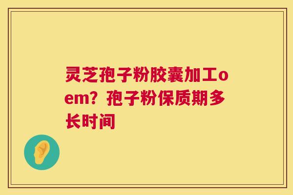 灵芝孢子粉胶囊加工oem？孢子粉保质期多长时间