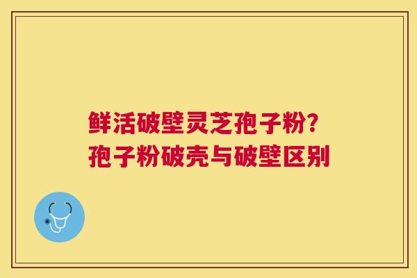 鲜活破壁灵芝孢子粉？孢子粉破壳与破壁区别