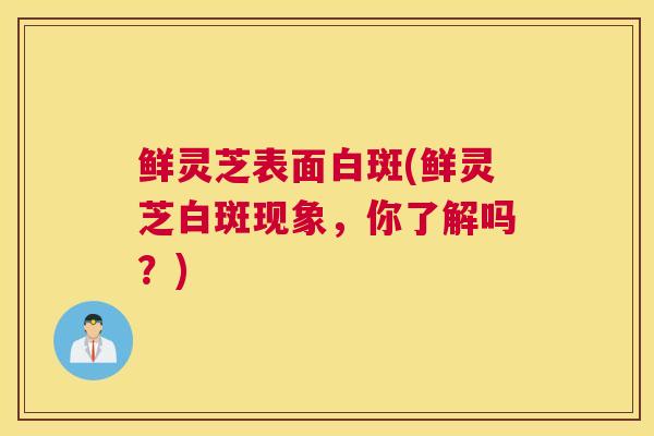 鲜灵芝表面白斑(鲜灵芝白斑现象，你了解吗？)