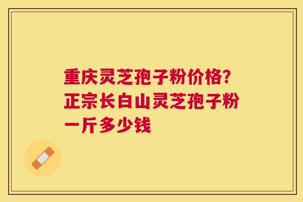 重庆灵芝孢子粉价格？正宗长白山灵芝孢子粉一斤多少钱
