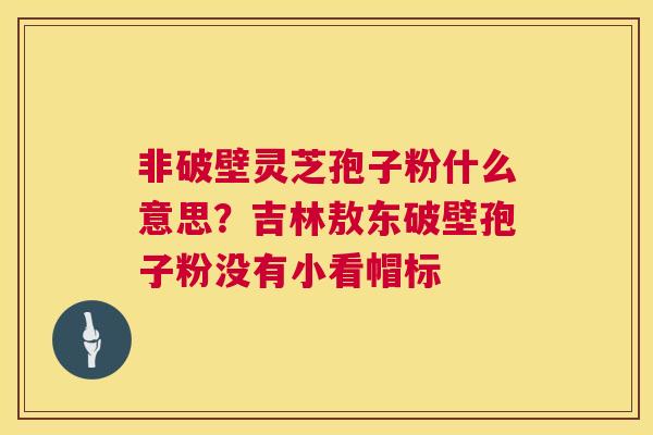 非破壁灵芝孢子粉什么意思?吉林敖东破壁孢子粉没有小看帽标 非破壁灵芝孢子粉什么意思?吉林敖东破壁孢子粉没有小看帽标
