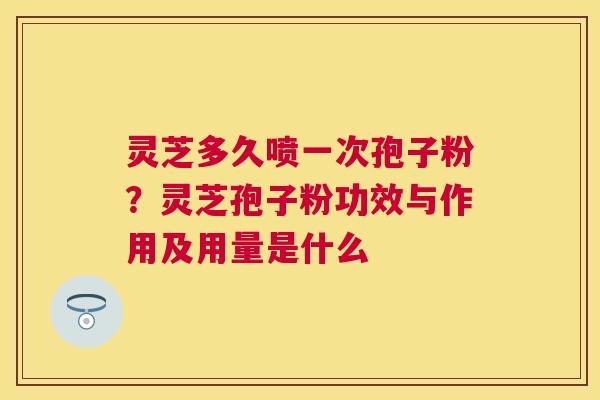 灵芝多久喷一次孢子粉？灵芝孢子粉功效与作用及用量是什么