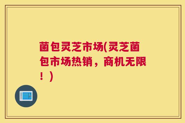 菌包灵芝市场(灵芝菌包市场热销，商机无限！)