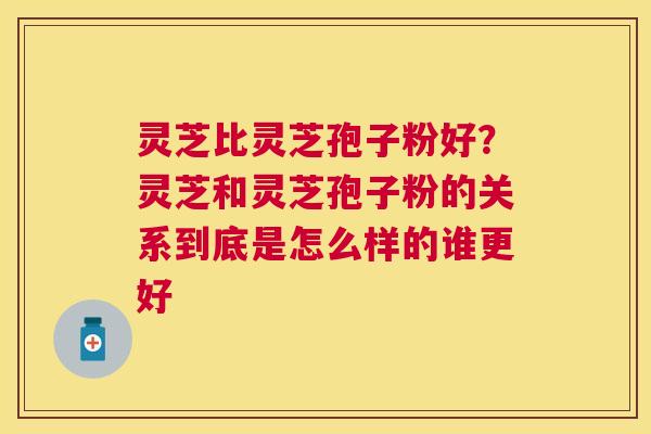 灵芝比灵芝孢子粉好？灵芝和灵芝孢子粉的关系到底是怎么样的谁更好