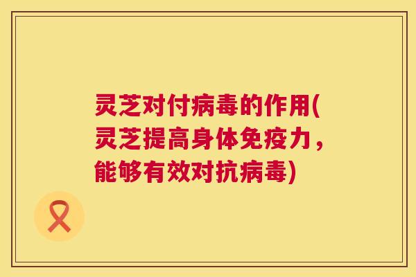 灵芝对付病毒的作用(灵芝提高身体免疫力，能够有效对抗病毒)