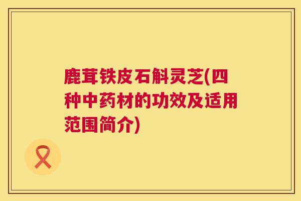鹿茸铁皮石斛灵芝(四种材的功效及适用范围简介) 鹿茸铁皮石斛灵芝(四种材的功效及适用范围简介)