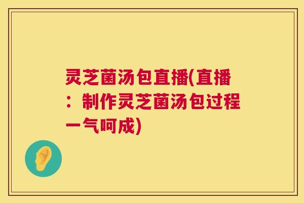 灵芝菌汤包直播(直播：制作灵芝菌汤包过程一气呵成)