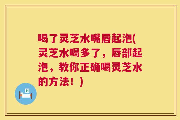 喝了灵芝水嘴唇起泡(灵芝水喝多了，唇部起泡，教你正确喝灵芝水的方法！)