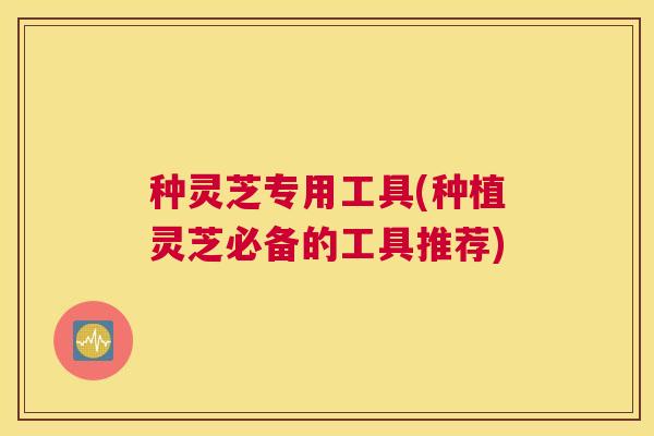 种灵芝专用工具(种植灵芝必备的工具推荐)