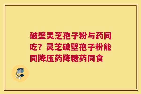 破壁灵芝孢子粉与药同吃？灵芝破壁孢子粉能同降压药降糖药同食