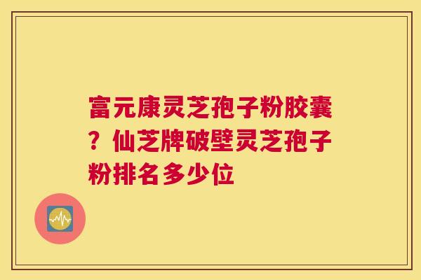 富元康灵芝孢子粉胶囊？仙芝牌破壁灵芝孢子粉排名多少位