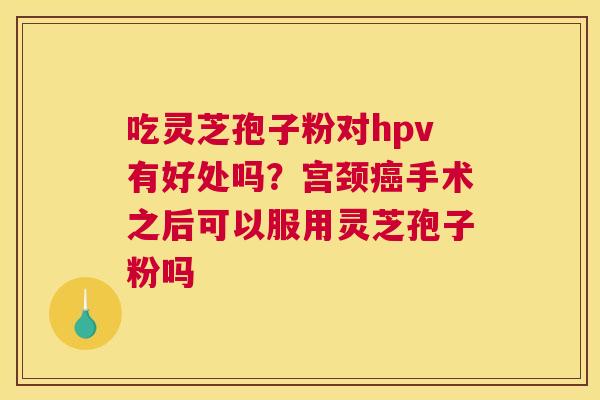 吃灵芝孢子粉对hpv有好处吗？宫颈癌手术之后可以服用灵芝孢子粉吗
