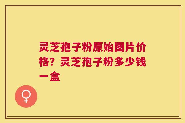 灵芝孢子粉原始图片价格？灵芝孢子粉多少钱一盒
