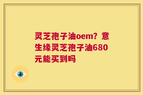 灵芝孢子油oem？意生缘灵芝孢子油680元能买到吗
