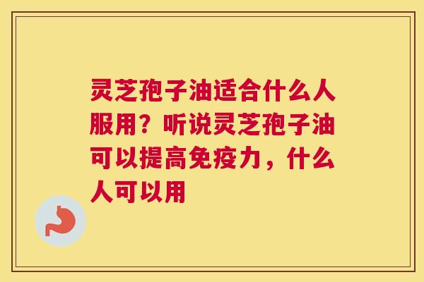 灵芝孢子油适合什么人服用？听说灵芝孢子油可以提高免疫力，什么人可以用