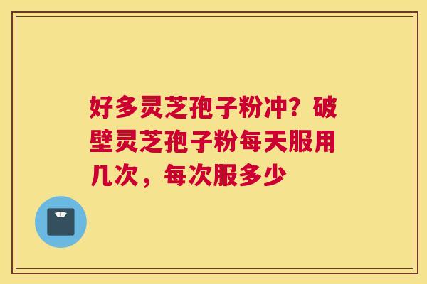 好多灵芝孢子粉冲？破壁灵芝孢子粉每天服用几次，每次服多少
