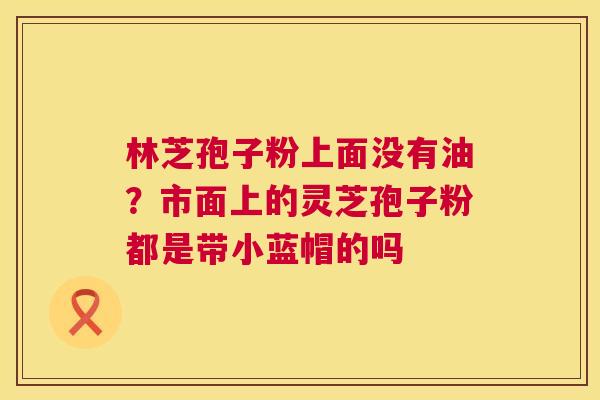 林芝孢子粉上面没有油？市面上的灵芝孢子粉都是带小蓝帽的吗