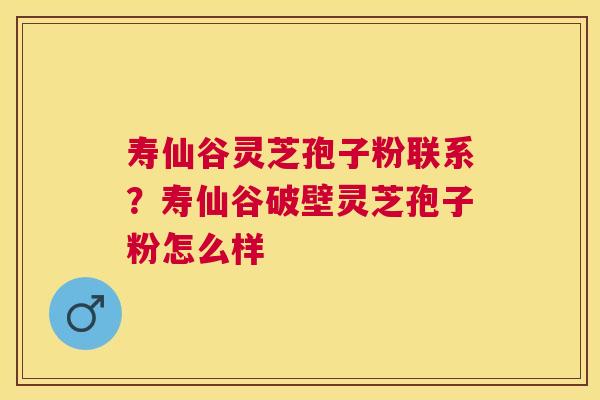 寿仙谷灵芝孢子粉联系？寿仙谷破壁灵芝孢子粉怎么样