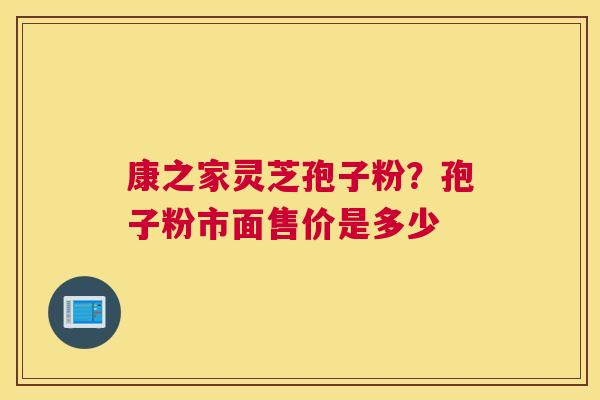康之家灵芝孢子粉?孢子粉市面售价是多少 康之家灵芝孢子粉?孢子粉市面售价是多少