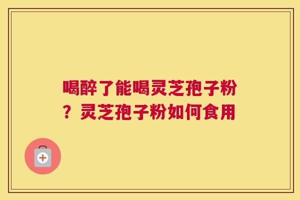 喝醉了能喝灵芝孢子粉?灵芝孢子粉如何食用 喝醉了能喝灵芝孢子粉?灵芝孢子粉如何食用