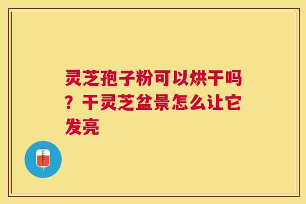 灵芝孢子粉可以烘干吗？干灵芝盆景怎么让它发亮