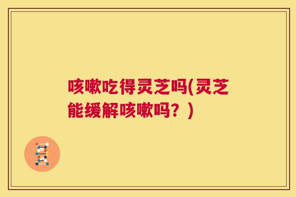吃得灵芝吗(灵芝能缓解吗？)