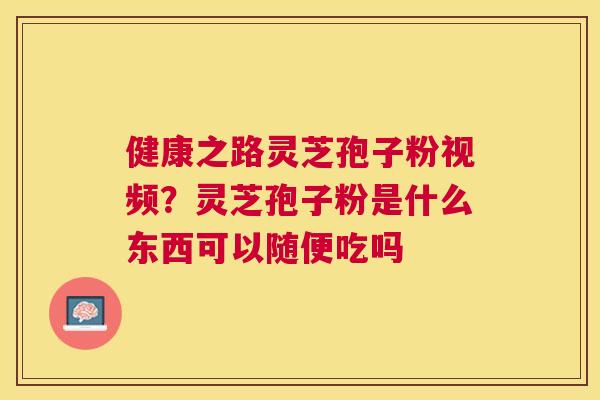 健康之路灵芝孢子粉视频？灵芝孢子粉是什么东西可以随便吃吗