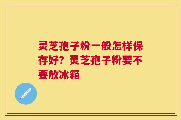 灵芝孢子粉一般怎样保存好？灵芝孢子粉要不要放冰箱