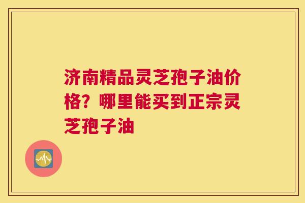 济南精品灵芝孢子油价格？哪里能买到正宗灵芝孢子油