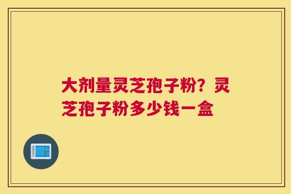 大剂量灵芝孢子粉?灵芝孢子粉多少钱一盒 大剂量灵芝孢子粉?灵芝孢子粉多少钱一盒