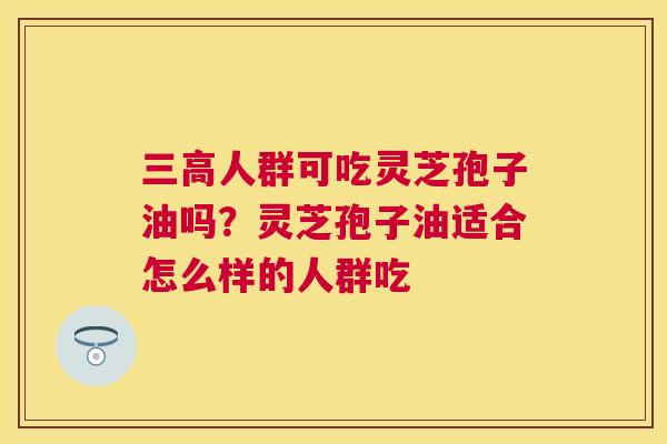 三高人群可吃灵芝孢子油吗？灵芝孢子油适合怎么样的人群吃