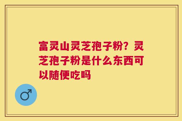 富灵山灵芝孢子粉?灵芝孢子粉是什么东西可以随便吃吗 富灵山灵芝孢子粉?灵芝孢子粉是什么东西可以随便吃吗