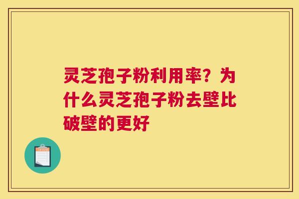 灵芝孢子粉利用率？为什么灵芝孢子粉去壁比破壁的更好