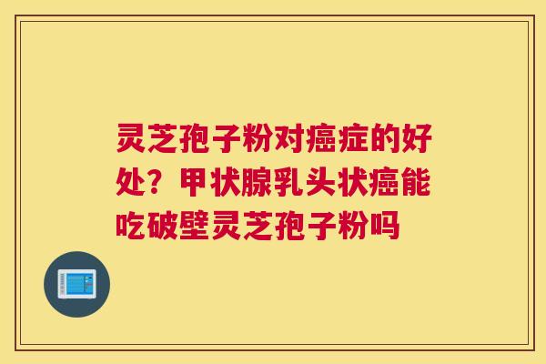 灵芝孢子粉对癌症的好处？甲状腺乳头状癌能吃破壁灵芝孢子粉吗